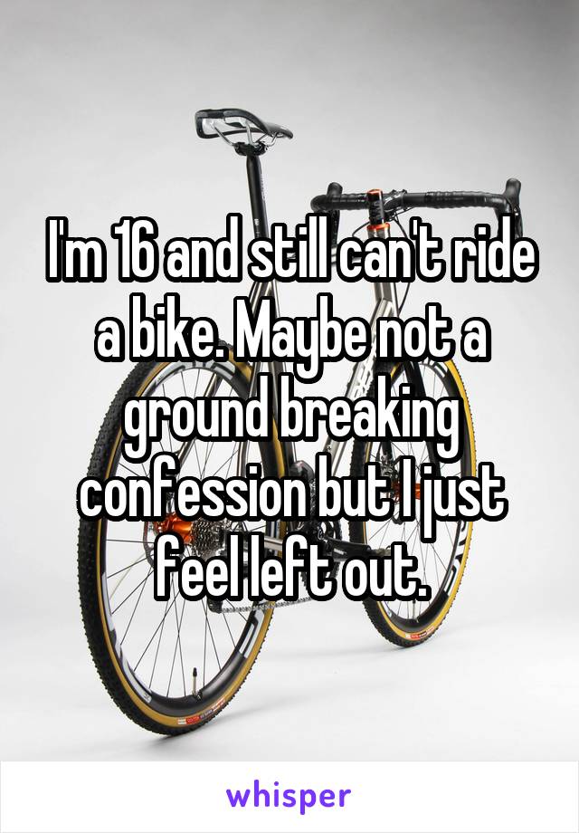 I'm 16 and still can't ride a bike. Maybe not a ground breaking confession but I just feel left out.