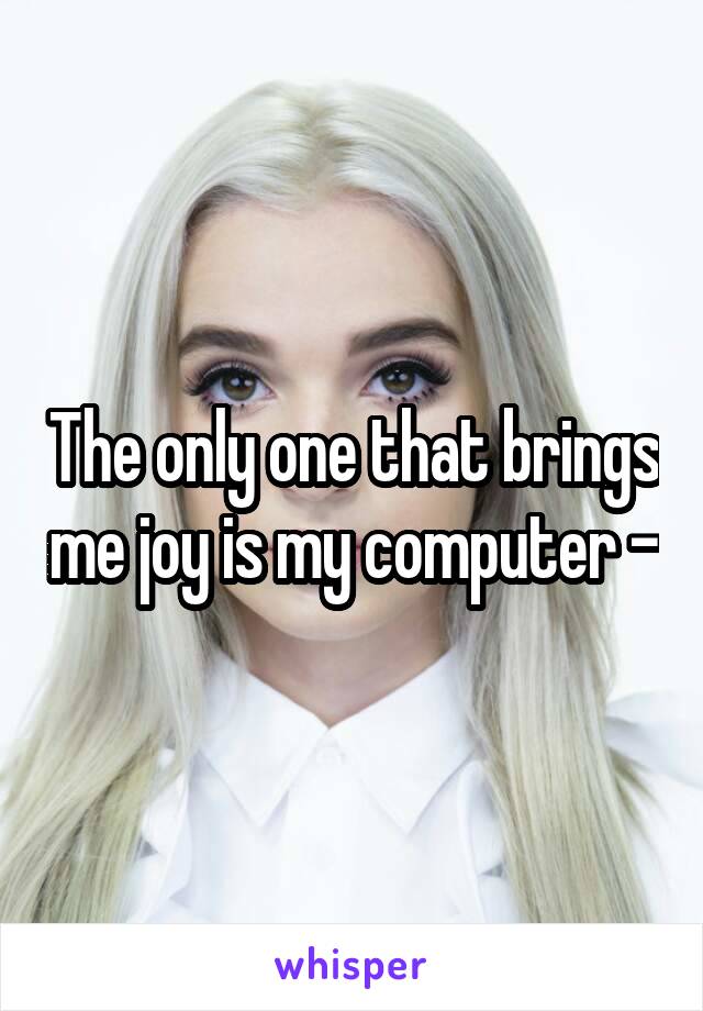 The only one that brings me joy is my computer -