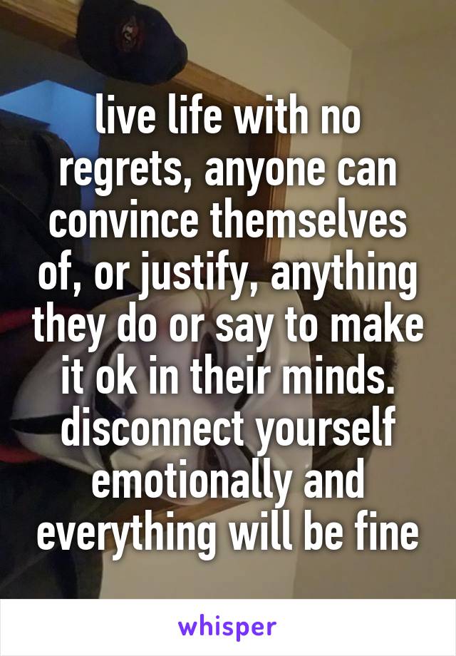 live life with no regrets, anyone can convince themselves of, or justify, anything they do or say to make it ok in their minds. disconnect yourself emotionally and everything will be fine