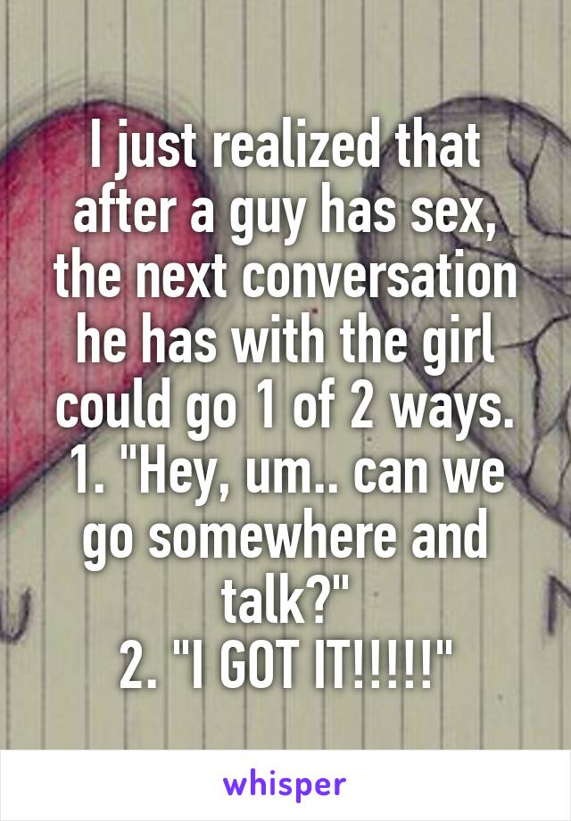 I just realized that after a guy has sex, the next conversation he has with the girl could go 1 of 2 ways.
1. "Hey, um.. can we go somewhere and talk?"
2. "I GOT IT!!!!!"