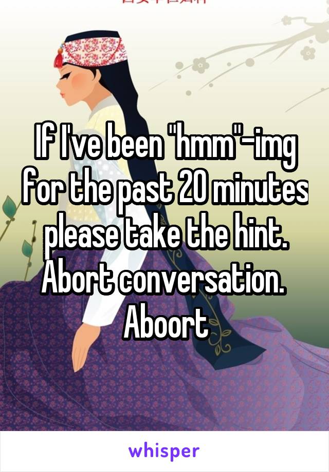  If I've been "hmm"-img for the past 20 minutes please take the hint. Abort conversation.  Aboort