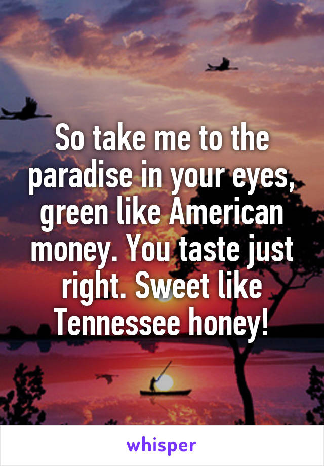 So take me to the paradise in your eyes, green like American money. You taste just right. Sweet like Tennessee honey!