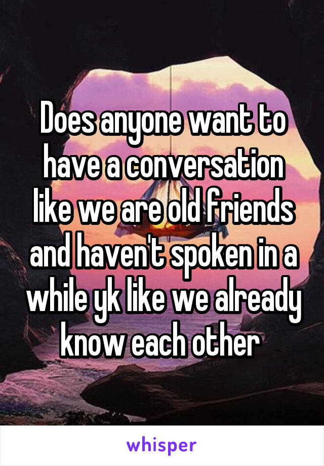 Does anyone want to have a conversation like we are old friends and haven't spoken in a while yk like we already know each other 