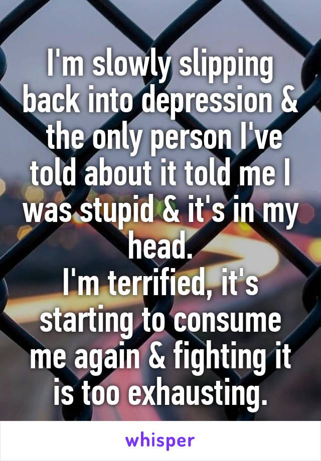 I'm slowly slipping back into depression &  the only person I've told about it told me I was stupid & it's in my head.
I'm terrified, it's starting to consume me again & fighting it is too exhausting.