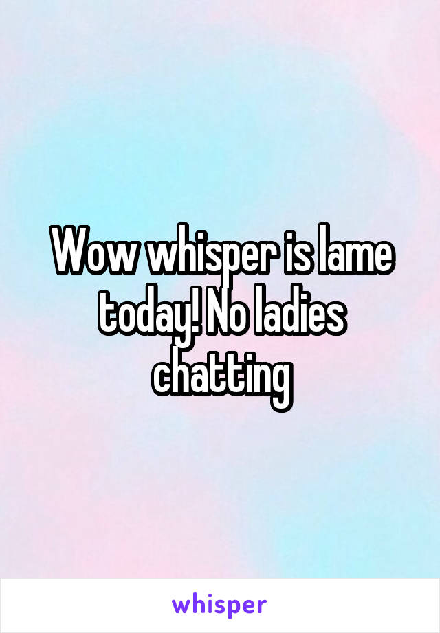 Wow whisper is lame today! No ladies chatting