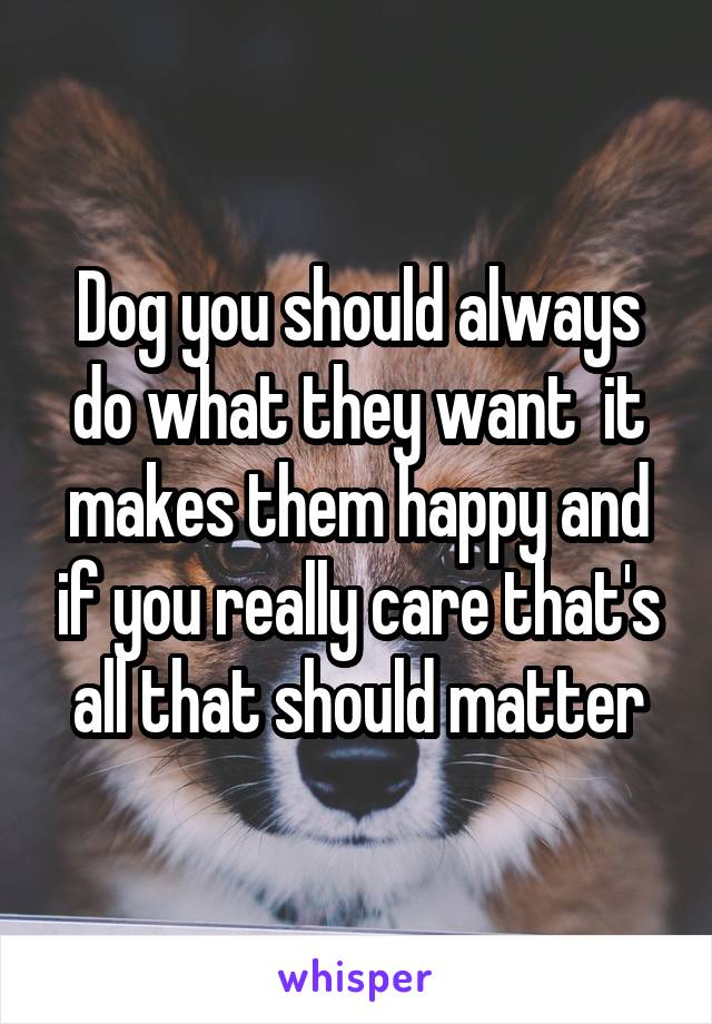 Dog you should always do what they want  it makes them happy and if you really care that's all that should matter