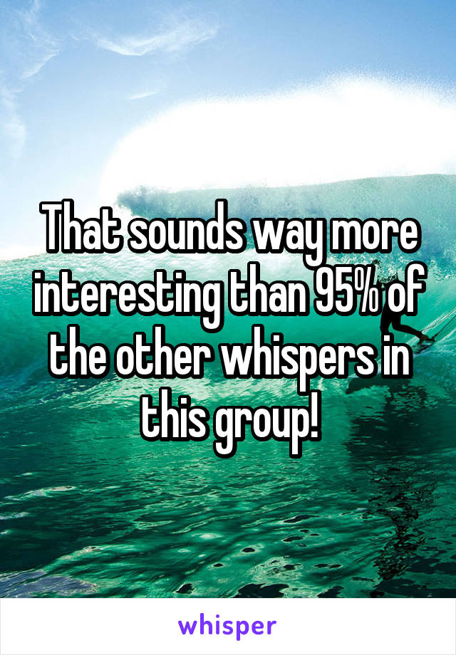 That sounds way more interesting than 95% of the other whispers in this group!