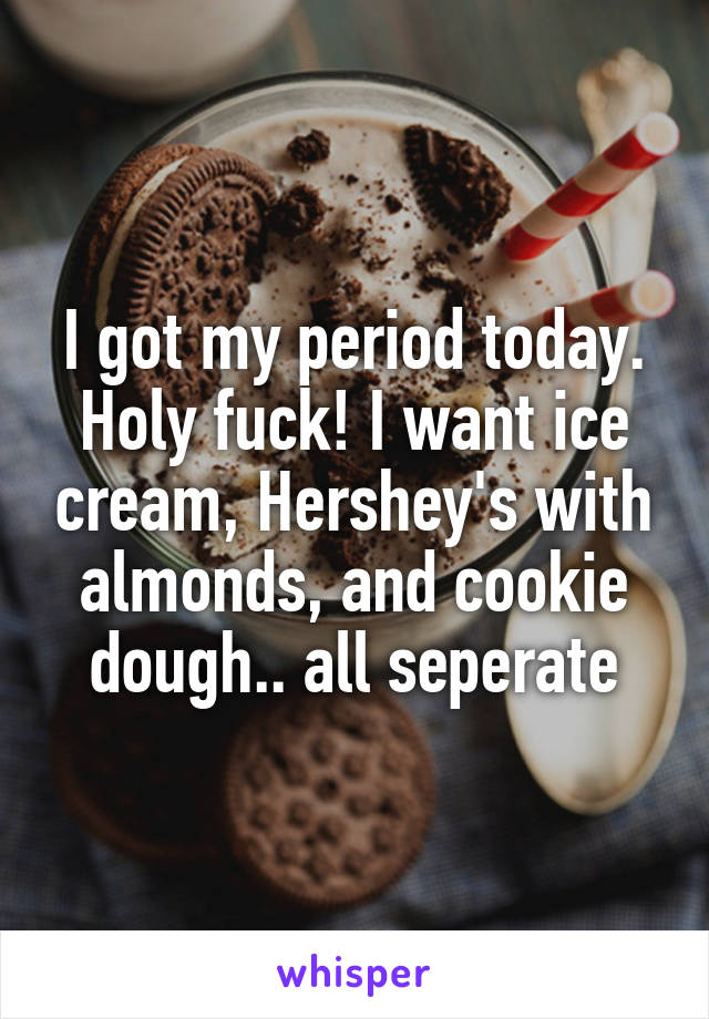 I got my period today. Holy fuck! I want ice cream, Hershey's with almonds, and cookie dough.. all seperate