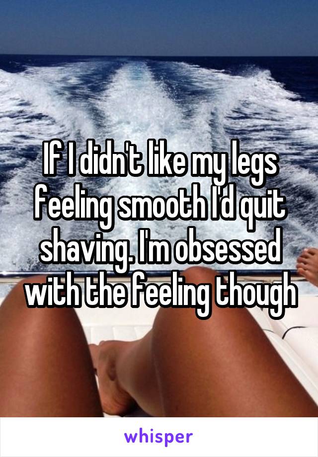 If I didn't like my legs feeling smooth I'd quit shaving. I'm obsessed with the feeling though