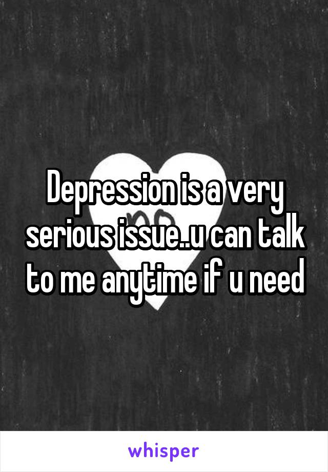 Depression is a very serious issue..u can talk to me anytime if u need