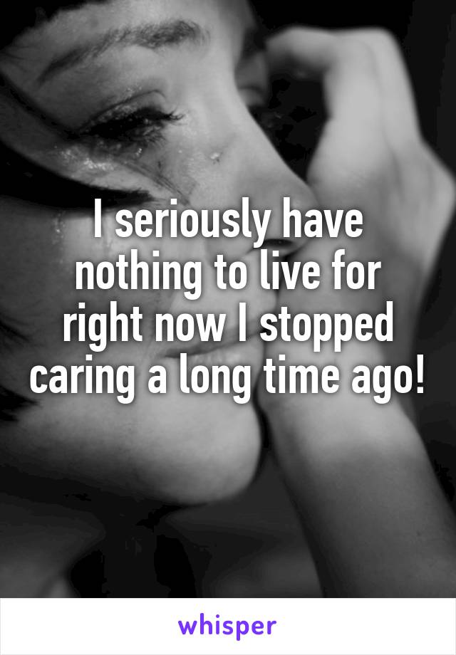 I seriously have nothing to live for right now I stopped caring a long time ago!
