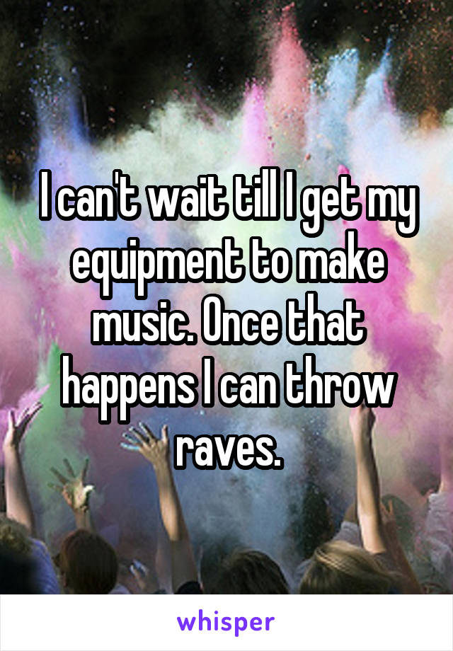 I can't wait till I get my equipment to make music. Once that happens I can throw raves.