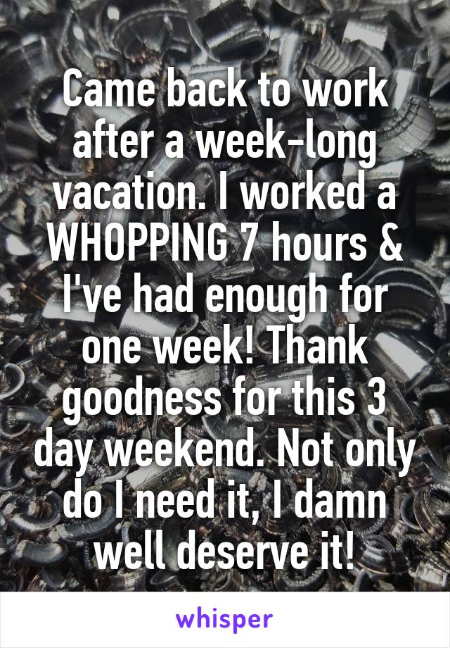 Came back to work after a week-long vacation. I worked a WHOPPING 7 hours & I've had enough for one week! Thank goodness for this 3 day weekend. Not only do I need it, I damn well deserve it!