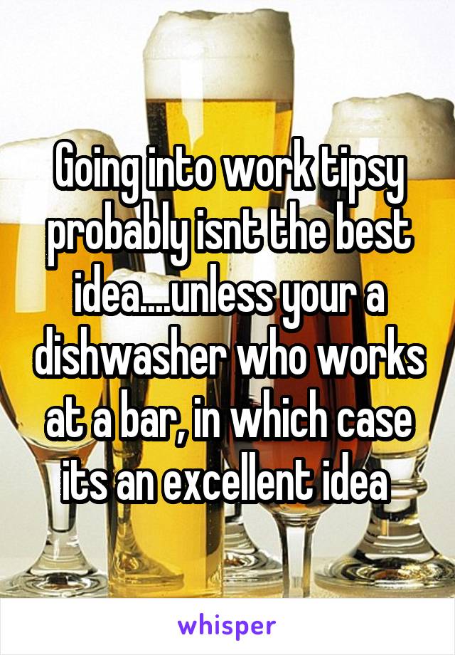 Going into work tipsy probably isnt the best idea....unless your a dishwasher who works at a bar, in which case its an excellent idea 