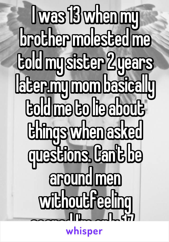  I was 13 when my brother molested me told my sister 2 years later.my mom basically told me to lie about things when asked questions. Can't be around men withoutfeeling scared.I'm only 17. 