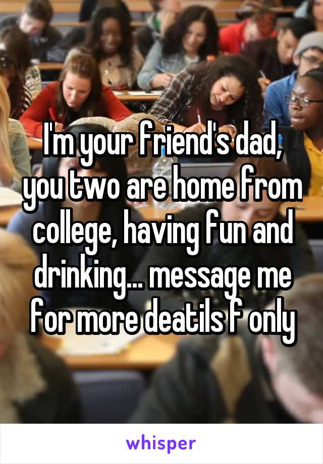  I'm your friend's dad, you two are home from college, having fun and drinking... message me for more deatils f only