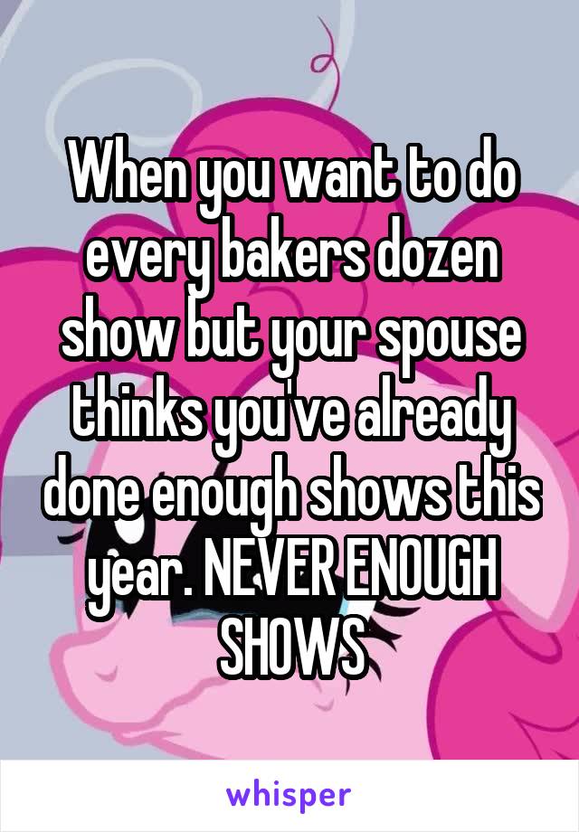 When you want to do every bakers dozen show but your spouse thinks you've already done enough shows this year. NEVER ENOUGH SHOWS