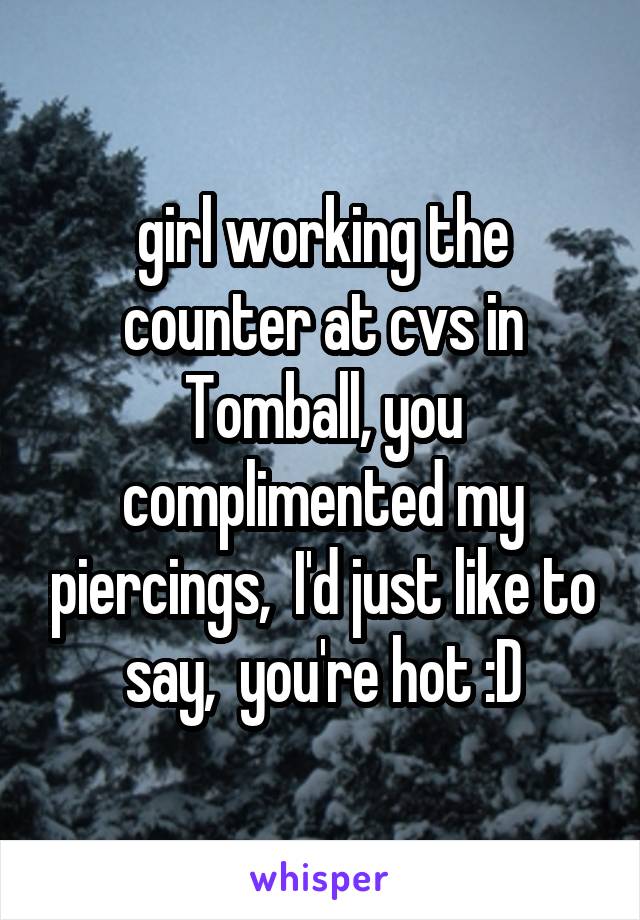 girl working the counter at cvs in Tomball, you complimented my piercings,  I'd just like to say,  you're hot :D