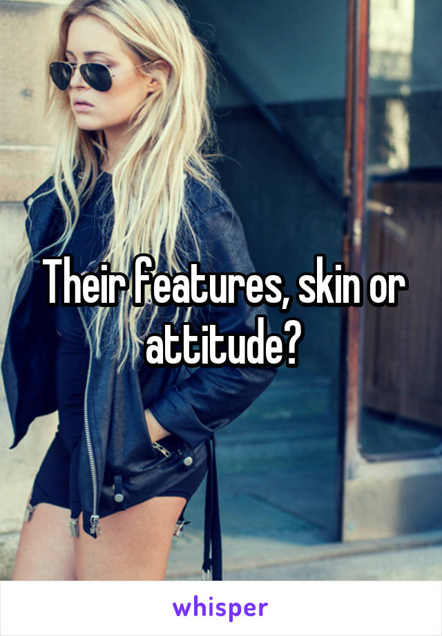 Their features, skin or attitude?