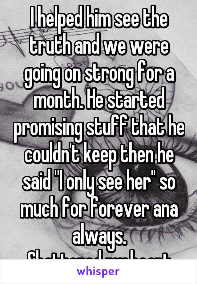 I helped him see the truth and we were going on strong for a month. He started promising stuff that he couldn't keep then he said "I only see her" so much for forever ana always.
Shattered my heart