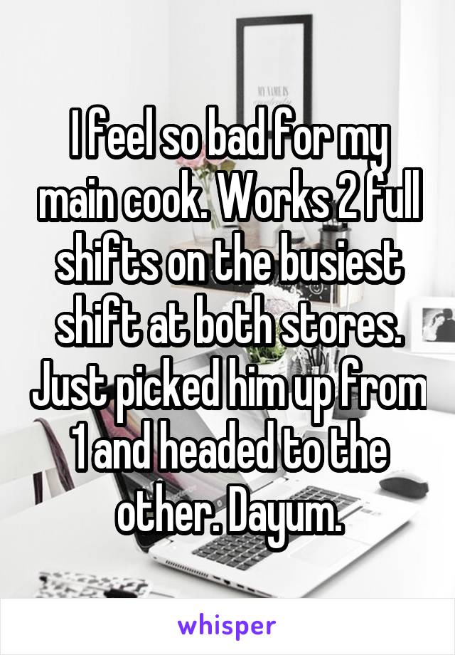 I feel so bad for my main cook. Works 2 full shifts on the busiest shift at both stores. Just picked him up from 1 and headed to the other. Dayum.