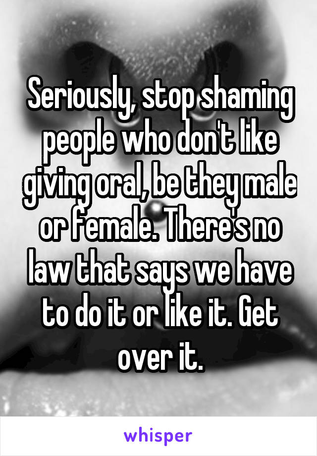 Seriously, stop shaming people who don't like giving oral, be they male or female. There's no law that says we have to do it or like it. Get over it.