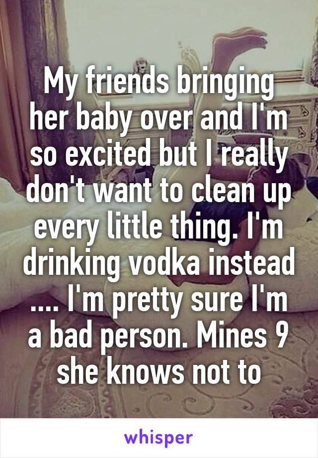 My friends bringing her baby over and I'm so excited but I really don't want to clean up every little thing. I'm drinking vodka instead .... I'm pretty sure I'm a bad person. Mines 9 she knows not to