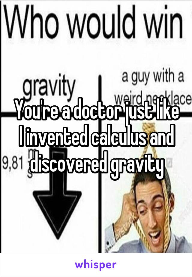 You're a doctor just like I invented calculus and discovered gravity