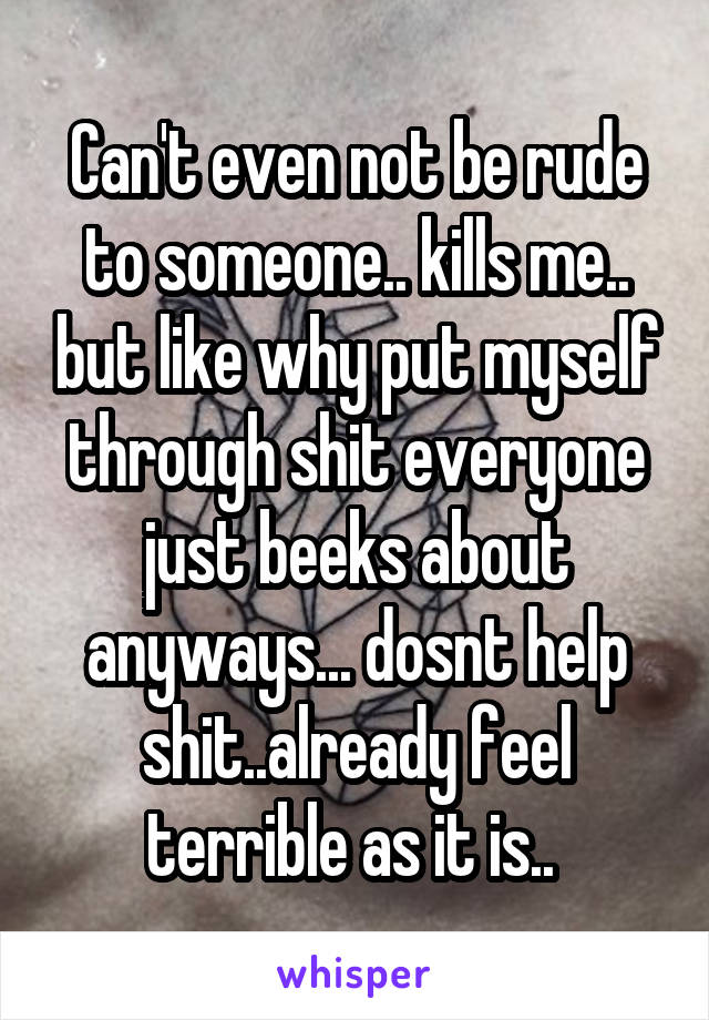 Can't even not be rude to someone.. kills me.. but like why put myself through shit everyone just beeks about anyways... dosnt help shit..already feel terrible as it is.. 