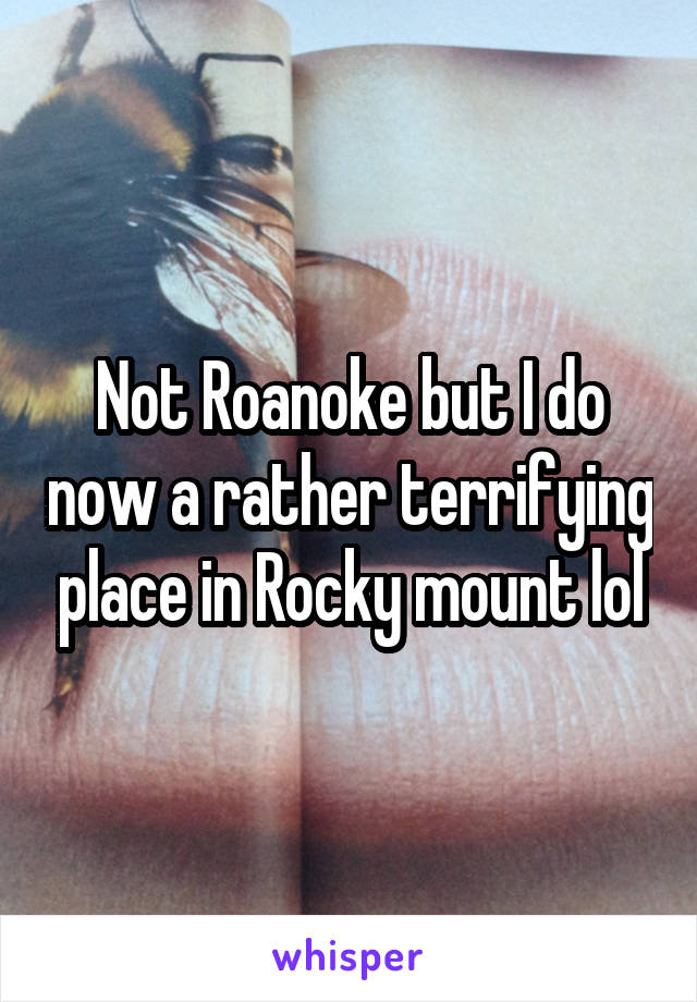 Not Roanoke but I do now a rather terrifying place in Rocky mount lol