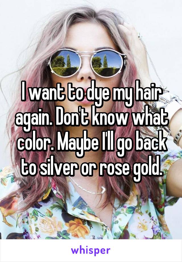 I want to dye my hair again. Don't know what color. Maybe I'll go back to silver or rose gold.