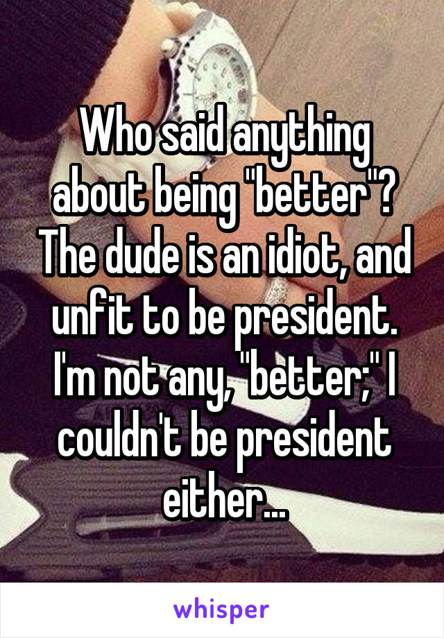 Who said anything about being "better"? The dude is an idiot, and unfit to be president. I'm not any, "better;" I couldn't be president either...