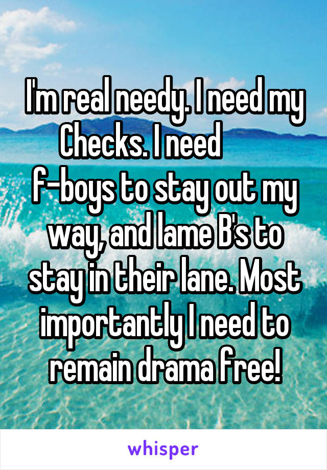 I'm real needy. I need my Checks. I need         f-boys to stay out my way, and lame B's to stay in their lane. Most importantly I need to remain drama free!