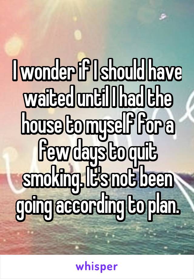 I wonder if I should have waited until I had the house to myself for a few days to quit smoking. It's not been going according to plan.