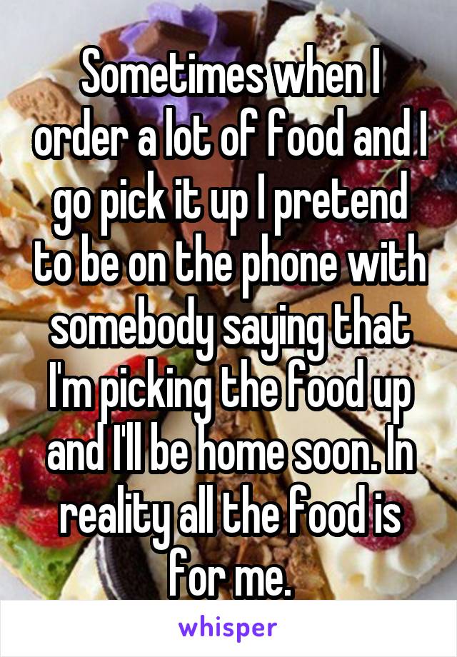 Sometimes when I order a lot of food and I go pick it up I pretend to be on the phone with somebody saying that I'm picking the food up and I'll be home soon. In reality all the food is for me.