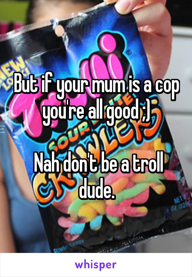 But if your mum is a cop you're all good ;)

 Nah don't be a troll dude.