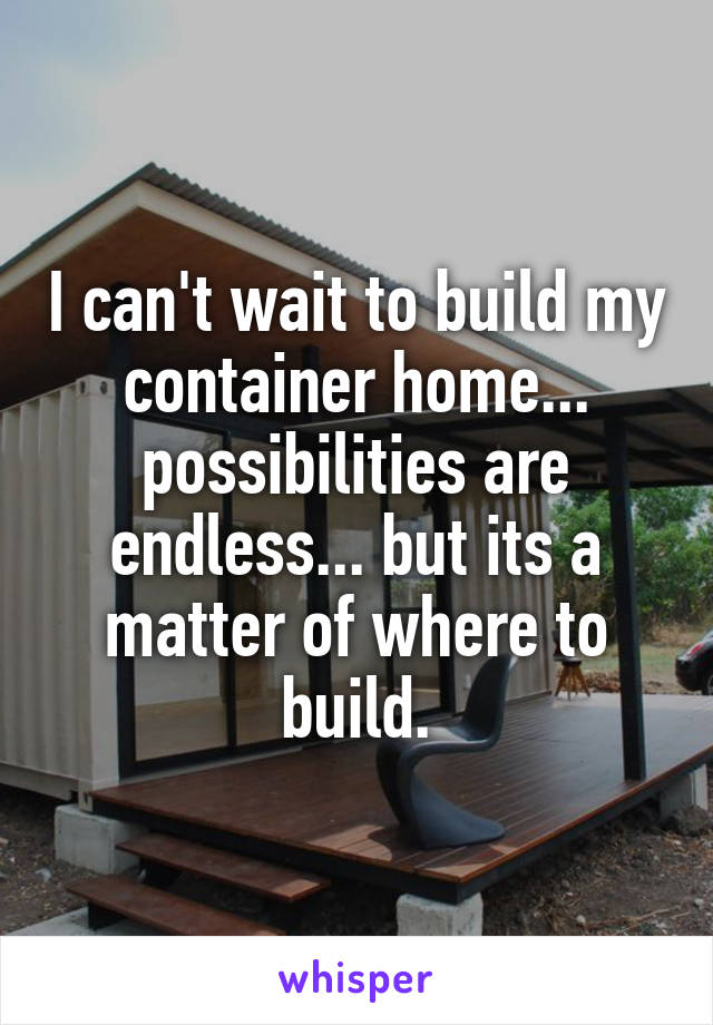 I can't wait to build my container home... possibilities are endless... but its a matter of where to build.