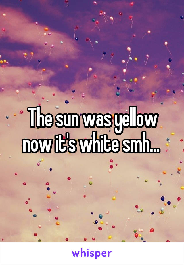 The sun was yellow now it's white smh... 