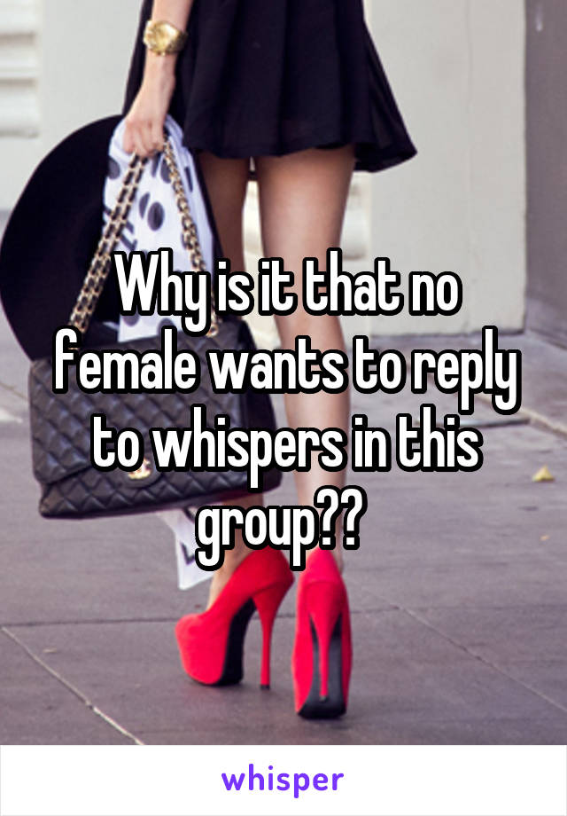 Why is it that no female wants to reply to whispers in this group?? 