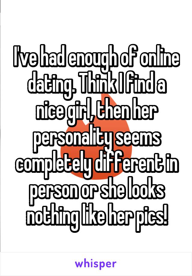 I've had enough of online dating. Think I find a nice girl, then her personality seems completely different in person or she looks nothing like her pics!