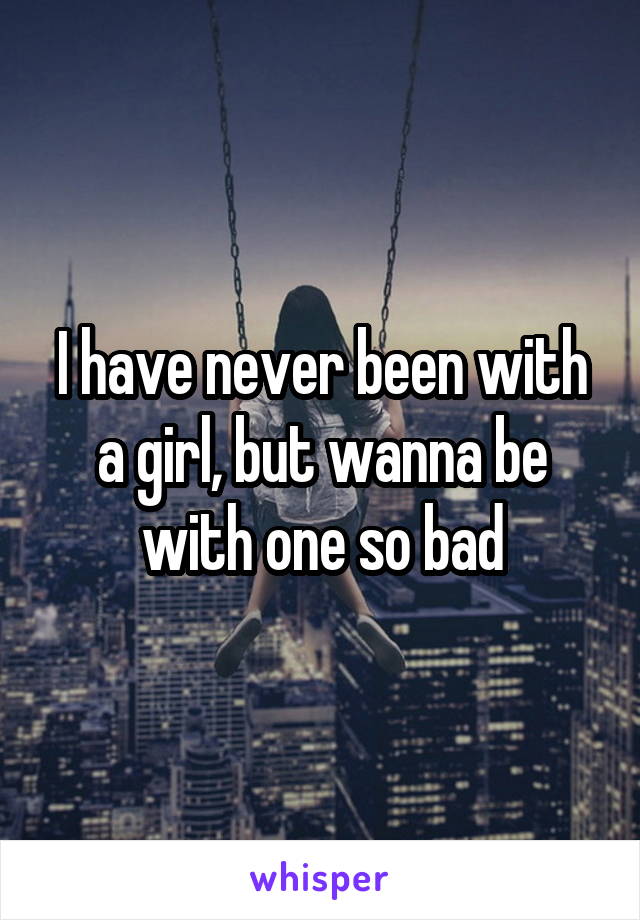 I have never been with a girl, but wanna be with one so bad