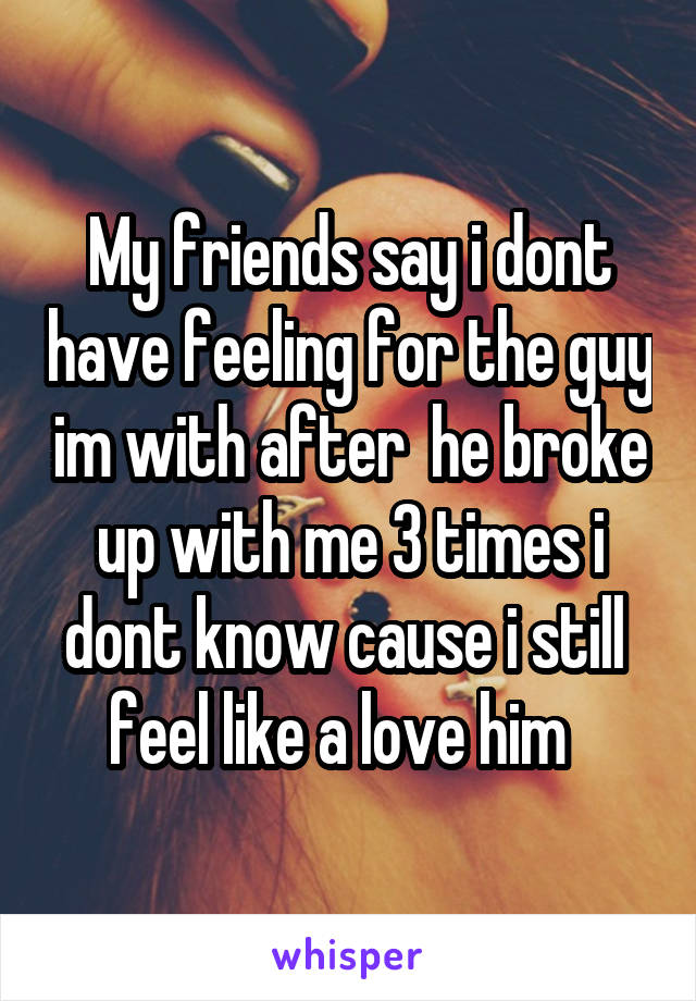 My friends say i dont have feeling for the guy im with after  he broke up with me 3 times i dont know cause i still  feel like a love him  