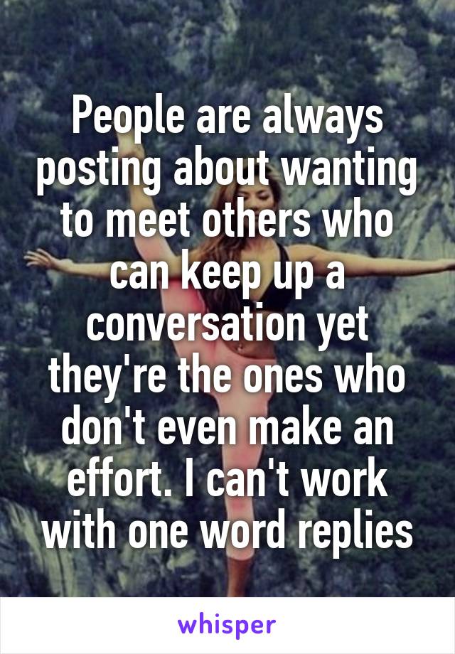 People are always posting about wanting to meet others who can keep up a conversation yet they're the ones who don't even make an effort. I can't work with one word replies