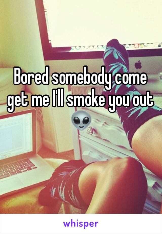 Bored somebody come get me I'll smoke you out 👽