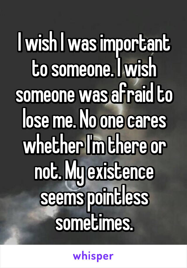 I wish I was important to someone. I wish someone was afraid to lose me. No one cares whether I'm there or not. My existence seems pointless sometimes.