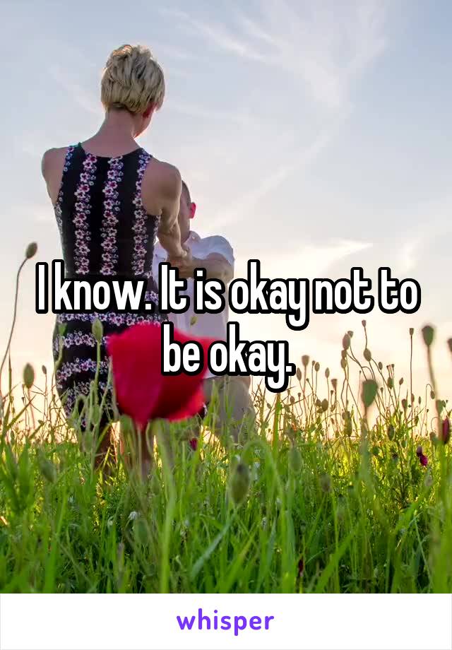 I know. It is okay not to be okay.