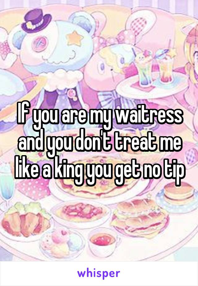 If you are my waitress and you don't treat me like a king you get no tip