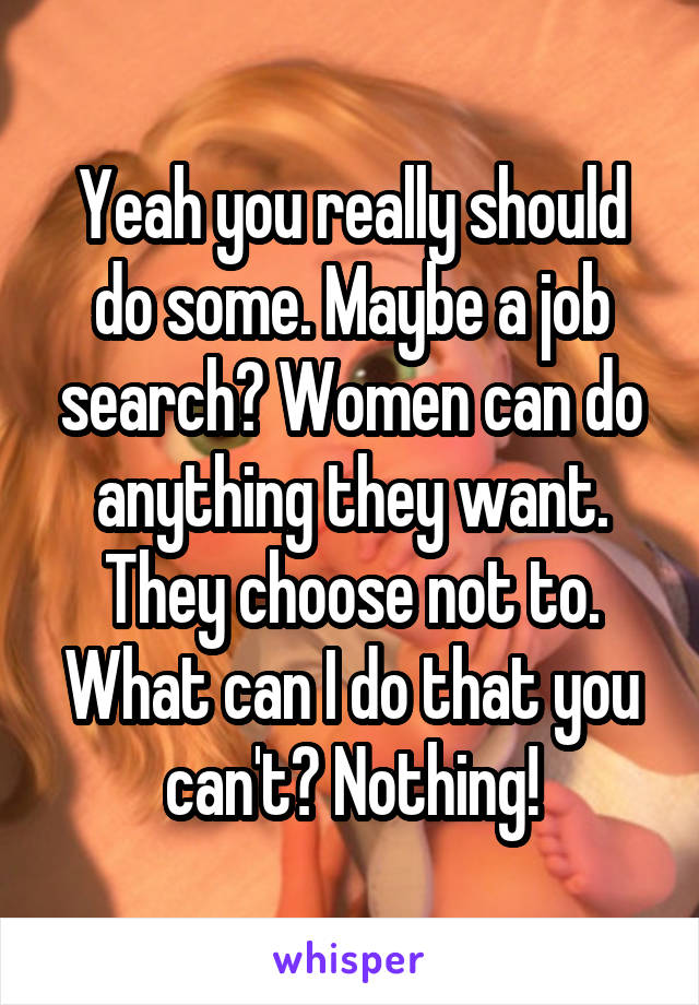 Yeah you really should do some. Maybe a job search? Women can do anything they want. They choose not to. What can I do that you can't? Nothing!