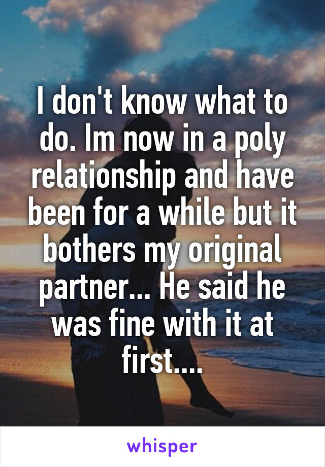 I don't know what to do. Im now in a poly relationship and have been for a while but it bothers my original partner... He said he was fine with it at first....