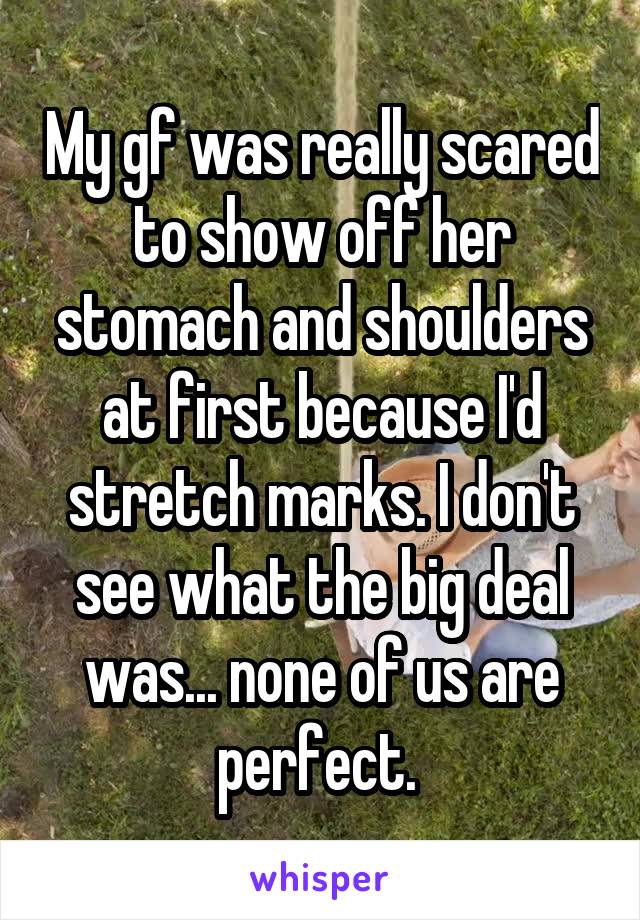 My gf was really scared to show off her stomach and shoulders at first because I'd stretch marks. I don't see what the big deal was... none of us are perfect. 